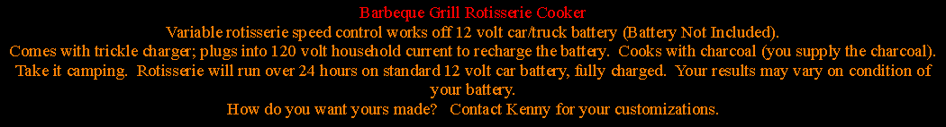 Text Box: Barbeque Grill Rotisserie CookerVariable rotisserie speed control works off 12 volt car/truck battery (Battery Not Included). Comes with trickle charger; plugs into 120 volt household current to recharge the battery.  Cooks with charcoal (you supply the charcoal).Take it camping.  Rotisserie will run over 24 hours on standard 12 volt car battery, fully charged.  Your results may vary on condition of your battery.How do you want yours made?   Contact Kenny for your customizations.